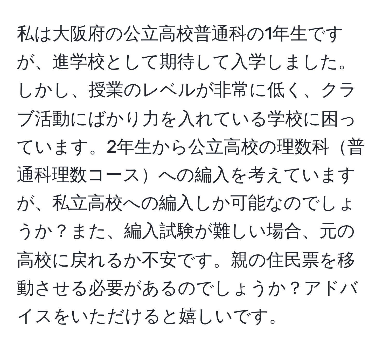 私は大阪府の公立高校普通科の1年生ですが、進学校として期待して入学しました。しかし、授業のレベルが非常に低く、クラブ活動にばかり力を入れている学校に困っています。2年生から公立高校の理数科普通科理数コースへの編入を考えていますが、私立高校への編入しか可能なのでしょうか？また、編入試験が難しい場合、元の高校に戻れるか不安です。親の住民票を移動させる必要があるのでしょうか？アドバイスをいただけると嬉しいです。