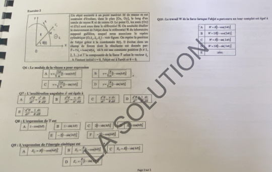 Exeroice 3 Lla objst assimité à un paint matériel M de masse e est
contraint d'voloer, dans le plan [Ox, Oy], le long d'an
carcle de rayon R et de centré O. Le point O, les axès 1(3x Q19 : Le travail W de la force lorsque l'objet a parcours un tour complet est égal à
(0y| sont anns dans le oéférentiell 9. On soulaite étadien^(W=I()-cos (2dt)
le mouvement de l'obiet dans le référentiel % du Iahoratoire
M
B W=12()-cos (2alpha <0)
s supposé galiléen, rogact nous associons le repère  - voir figure. On repère la position
(0,8,4,4),()
odot _1) cylindrique de l'abjet grice à la coordonnée 0(t). Il évolue dans un
c W=I_0^(2-a(2ad)|
100^circ) X champ de forces dont la résultante est donnée pars 8^(2||-ti||)
0 overline f=Toverline a_0ar(be)(bt)overline t_o oû b est une constante positive (b ≠ 1, afno
, 
. A linstant initial  ct   la composante de la force F selon le vectieur i   'objet est à l'amêt et != -6 E
t=0
Q6 : Le module de la viteuse a pour espression
v=sqrt(frac 2M)m(1-cos θ ) B r=sqrt(frac 2)m(1-cos (1.0)
C v=sqrt(frac 2R)m(1-cos (M) D r=sqrt(frac 3)10b(3]
Q7 : L'accélération angulaire d est égale à
A  d^2θ /dt^2 =frac v^3dt dv/dt  B  d^2θ /d^2 = v/g^2  dv/dt  c frac v'^d'= v/R  dv/dt  D  dv/d^2 
E  sqrt(3)/dv = 1/6 
Q8 : L'expression de T est
A -acos C>0 B 1-cos (2θ ) C 2b-sin (b0)
-3[-sin (30)] F -2(-a)(M)
Q9 : L'expression de l'énergie cinétique est
A I_0=P_0^(2-cos (M)] B x_1)=frac x_22(1-cos (M)] C R_c=P_0-sin (h0))
D E_1= R/2 beta -sin beta
Page 2 sur 3