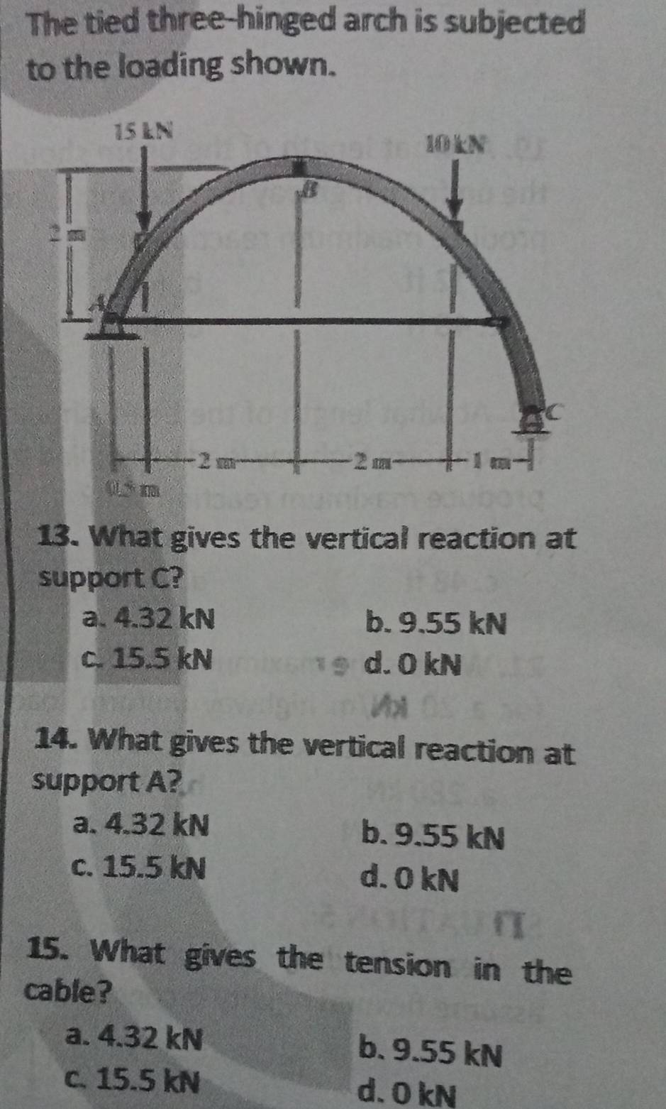 The tied three-hinged arch is subjected
to the loading shown.
13. What gives the vertical reaction at
support C?
a. 4.32 kN b. 9.55 kN
c. 15.5 kN d. 0 kN
14. What gives the vertical reaction at
support A?
a. 4.32 kN b. 9.55 kN
c. 15.5 kN d. 0 kN
15. What gives the tension in the
cable?
a. 4.32 kN b. 9.55 kN
c. 15.5 kN d. 0 kN