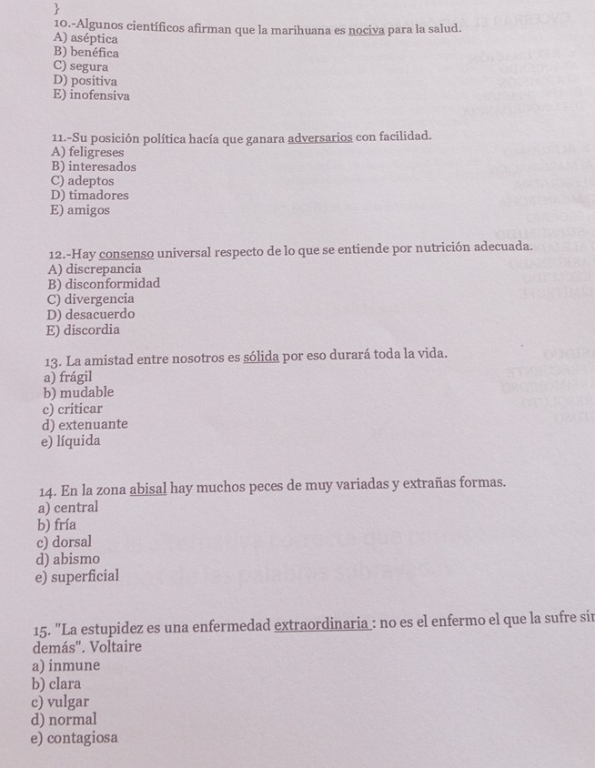 10.-Algunos científicos afirman que la marihuana es nociva para la salud.
A) aséptica
B) benéfica
C) segura
D) positiva
E) inofensiva
11.-Su posición política hacía que ganara adversarios con facilidad.
A) feligreses
B) interesados
C) adeptos
D) timadores
E) amigos
12.-Hay consenso universal respecto de lo que se entiende por nutrición adecuada.
A) discrepancia
B) disconformidad
C) divergencia
D) desacuerdo
E) discordia
13. La amistad entre nosotros es sólida por eso durará toda la vida.
a) frágil
b) mudable
c) criticar
d) extenuante
e) líquida
14. En la zona abisal hay muchos peces de muy variadas y extrañas formas.
a) central
b) fría
c) dorsal
d) abismo
e) superficial
15. "La estupidez es una enfermedad extraordinaria : no es el enfermo el que la sufre sir
demás". Voltaire
a) inmune
b) clara
c) vulgar
d) normal
e) contagiosa