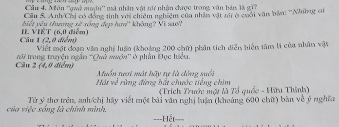 mẹ cing dến day đpt. 
Câu 4. Món 'quà muộn” mà nhân vật tôi nhận được trong văn bản là gì? 
Câu 5. Anh/Chị có đồng tỉnh với chiêm nghiệm của nhân vật tới ở cuối văn bản: ''Những đi 
biết yêu thương sẽ sống đẹp hơn'' không? Vì sao? 
I. VIÊT (6,0 điểm) 
Câu 1 (2,0 điểm) 
Viết một đoạn văn nghị luận (khoảng 200 chữ) phân tích diễn biển tâm lí của nhân vật 
tôi trong truyện ngắn “Quà muộn” ở phần Đọc hiểu, 
Câu 2 (4,0 điểm) 
Muốn tươi mát hãy tự là dòng suổi 
Hát về rừng đừng bắt chước tiếng chim 
(Trích Trước mặt là Tổ quốc - Hữu Thỉnh) 
Từ ý thơ trên, anh/chị hãy viết một bài văn nghị luận (khoảng 600 chữ) bàn về ý nghĩa 
của việc sống là chính mình. 
===Hết-==