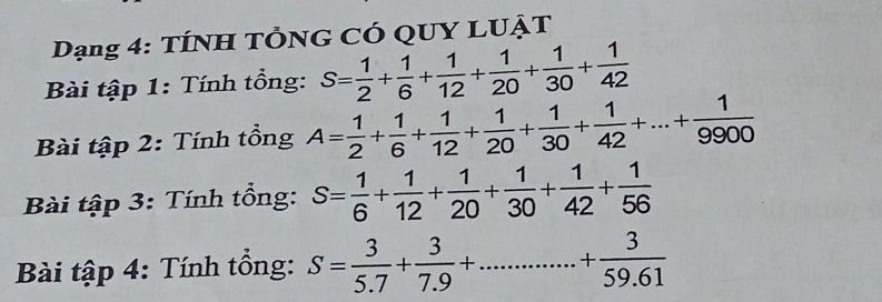 Dạng 4: TÍNH TÔNG CÓ QUY LUẠT 
Bài tập 1: Tính tổng: S= 1/2 + 1/6 + 1/12 + 1/20 + 1/30 + 1/42 
Bài tập 2: Tính tổng A= 1/2 + 1/6 + 1/12 + 1/20 + 1/30 + 1/42 +...+ 1/9900 
Bài tập 3: Tính tổng: S= 1/6 + 1/12 + 1/20 + 1/30 + 1/42 + 1/56 
Bài tập 4: Tính tổng: S= 3/5.7 + 3/7.9 +...+frac 359.6+ 3/59.61 