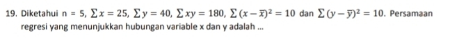 Diketahui n=5, sumlimits x=25, sumlimits y=40, sumlimits xy=180, sumlimits (x-overline x)^2=10 dan sumlimits (y-overline y)^2=10. Persamaan 
regresi yang menunjukkan hubungan variable x dan y adalah ...