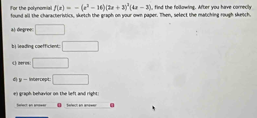 For the polynomial f(x)=-(x^2-16)(2x+3)^2(4x-3) , find the following. After you have correcly 
found all the characteristics, sketch the graph on your own paper. Then, select the matching rough sketch. 
a) degree: □ 
b) leading coefficient: □ 
c) zeros: □ 
d) y - intercept: □ 
e) graph behavior on the left and right: 
Select an answer Select an answer .