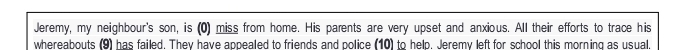 Jeremy, my neighbour's son, is (0) miss from home. His parents are very upset and anxious. All their efforts to trace his 
whereabouts (9) has failed. They have appealed to friends and police (10) to help. Jeremy left for school this morning as usual.