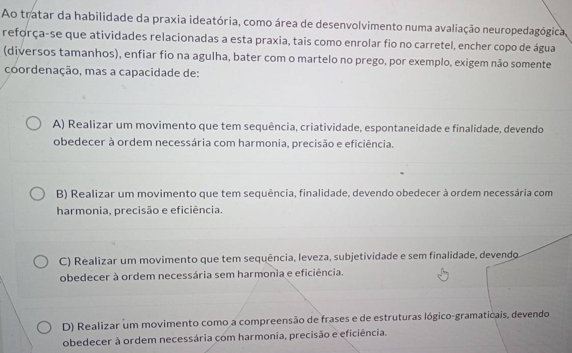 Ao tratar da habilidade da praxia ideatória, como área de desenvolvimento numa avaliação neuropedagógica,
reforça-se que atividades relacionadas a esta praxia, tais como enrolar fio no carretel, encher copo de água
(diversos tamanhos), enfiar fio na agulha, bater com o martelo no prego, por exemplo, exigem não somente
coordenação, mas a capacidade de:
A) Realizar um movimento que tem sequência, criatividade, espontaneidade e finalidade, devendo
obedecer à ordem necessária com harmonia, precisão e eficiência.
B) Realizar um movimento que tem sequência, finalidade, devendo obedecer à ordem necessária com
harmonia, precisão e eficiência.
C) Realizar um movimento que tem sequência, leveza, subjetividade e sem finalidade, devendo
obedecer à ordem necessária sem harmonia e eficiência.
D) Realizar um movimento como a compreensão de frases e de estruturas lógico-gramaticais, devendo
obedecer à ordem necessária com harmonia, precisão e eficiência.