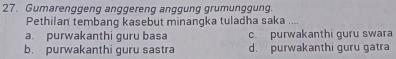 Gumarenggeng anggereng anggung grumunggung.
Pethilan tembang kasebut minangka tuladha saka
a. purwakanthi guru basa c. purwakanthi guru swara
b. purwakanthi guru sastra d. purwakanthi guru gatra