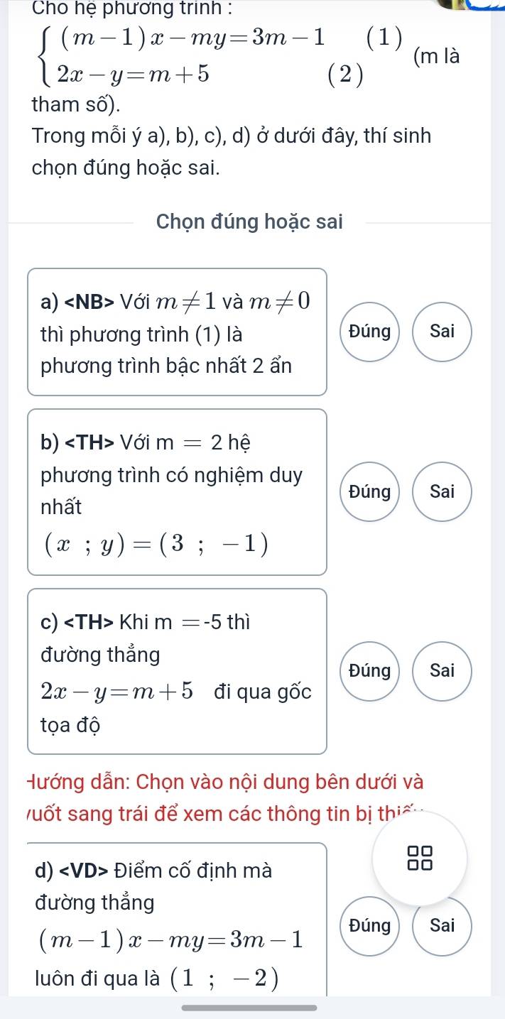 Cho hệ phương trinh : 
(1) (m là
beginarrayl (m-1)x-my=3m-1 2x-y=m+5endarray. ( 2 ) 
tham số). 
Trong mỗi ý a), b), c), d) ở dưới đây, thí sinh 
chọn đúng hoặc sai. 
Chọn đúng hoặc sai 
a) ∠ NB> Với m!= 1 và m!= 0
thì phương trình (1) là Đúng Sai 
phương trình bậc nhất 2 ẩn 
b) ∠ TH> Với m=2h
phương trình có nghiệm duy 
Đúng Sai 
nhất
(x;y)=(3;-1)
c) Khi m=-5 thì 
đường thẳng 
Đúng Sai
2x-y=m+5 đi qua gốc 
tọa độ 
Hướng dẫn: Chọn vào nội dung bên dưới và 
uốt sang trái để xem các thông tin bị thi ế 

d) ∠ VD> Điểm cố định mà 
đường thẳng
(m-1)x-my=3m-1
Đúng Sai 
luôn đi qua là (1;-2)