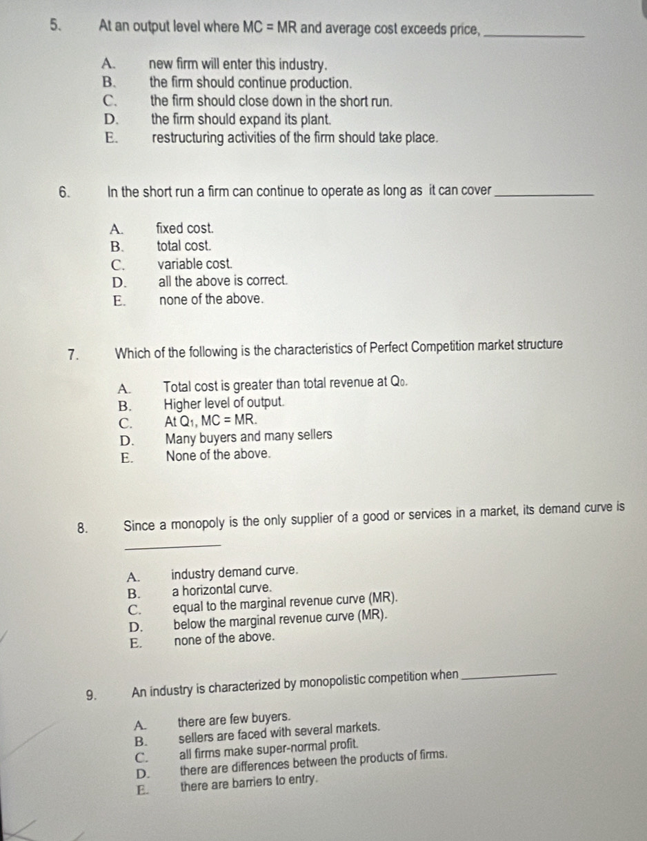 At an output level where MC=MR and average cost exceeds price,_
A. new firm will enter this industry.
B. the firm should continue production.
C. the firm should close down in the short run.
D. the firm should expand its plant.
E. restructuring activities of the firm should take place.
6. In the short run a firm can continue to operate as long as it can cover_
A. fixed cost.
B. total cost.
C. variable cost.
D. all the above is correct.
E. none of the above.
7. Which of the following is the characteristics of Perfect Competition market structure
A. Total cost is greater than total revenue at Q.
B. Higher level of output.
C. AtQ_1, MC=MR.
D. Many buyers and many sellers
E. None of the above.
8. Since a monopoly is the only supplier of a good or services in a market, its demand curve is
_
A. industry demand curve.
B. a horizontal curve.
C. equal to the marginal revenue curve (MR).
D. below the marginal revenue curve (MR).
E. none of the above.
9. An industry is characterized by monopolistic competition when_
A. there are few buyers.
B. sellers are faced with several markets.
C. all firms make super-normal profit.
D. there are differences between the products of firms.
E. there are barriers to entry.