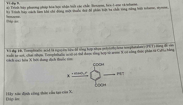 Ví dụ 9.
a) Trinh bày phương pháp hóa học nhận biết các chất: Benzene, hex-1-ene và toluene.
b) Trình bảy cách làm khi chỉ dùng một thuốc thử để phân biệt ba chất lỏng riêng biệt toluene, styrene,
benzene.
Đáp án:
Ví dụ 10. Terephtalic acid là nguyên liệu để tổng hợp nhựa poly(ethylene terephatalate) (PET) dùng đễ sản
xuất tơ sợi, chai nhựa. Terephthalic acid có thể được tổng hợp từ arene X có công thức phân từ C_8H_10 bằng
cách oxi hóa X bởi dung dịch thuốc tím:
Hãy xác định công thức cấu tạo của X.
Đáp án: