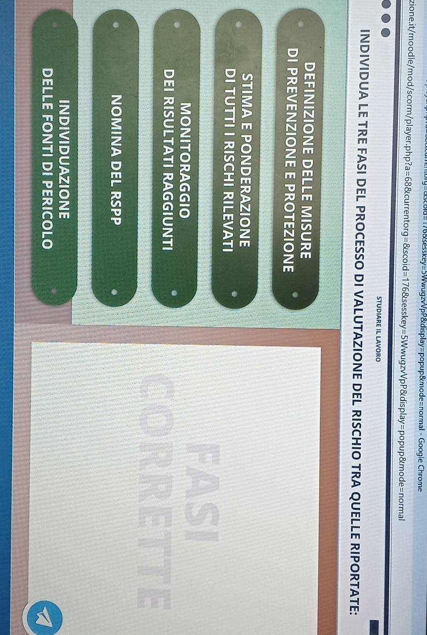 =&sold=176&sesskey=5WwugzvVpP&display=popup&mode=normal - Google Chrome
zione.it/moodle/mod/scorm/player.php?a=68&currentorg=&scoid=176&sesskey=5WwugzvVpP&display=popup&mode=normal
STUDIARE IL LAVORO
INDIVIDUA LE TRE FASI DEL PROCESSO DI VALUTAZIONE DEL RISCHIO TRA QUELLE RIPORTATE:
DEFINIZIONE DELLE MISURE
DI PREVENZIONE E PROTEZIONE
STIMA E PONDERAZIONE
DI TUTTI I RISCHI RILEVATI
MONITORAGGIO
FASI
DEI RISULTATI RAGGIUNTI
CORRETTE
NOMINA DEL RSPP
INDIVIDUAZIONE
DELLE FONTI DI PERICOLO