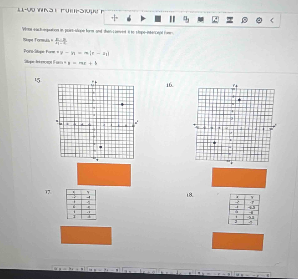 11-00 WKS T Poit-Siope F 
a 
Write each equation in point-slope form and then convert it to slope-intercept form. 
Slope Formula =frac y_1-y_1x_1-x_1
Point-Slope Farm =y-y_1=m(x-x_1)
Slope-Intercept Form =y=mx+b
15. 
16. 

17. 18.

n'y=2x+9 |z|=2z-1 ay- 6 1 =