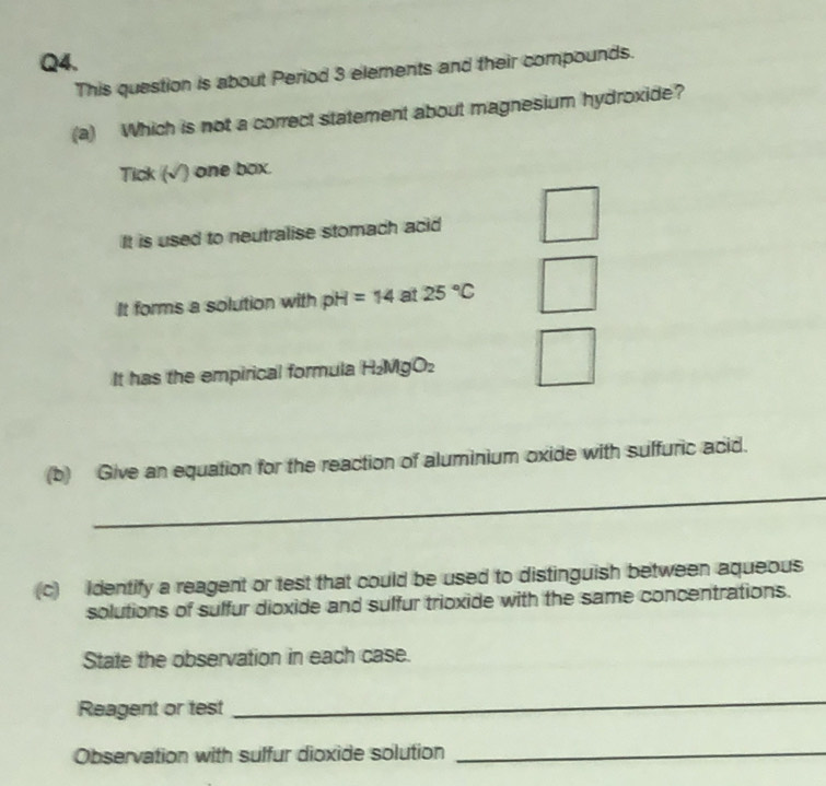 This question is about Period 3 elements and their compounds.
(a) Which is not a correct statement about magnesium hydroxide?
Tick (√ ) one box.
It is used to neutralise stomach acid
It forms a solution with pH=14 at 25°C
It has the empirical formula H_2MgO_2
_
(b) Give an equation for the reaction of aluminium oxide with suffuric acid.
(c) Identify a reagent or test that could be used to distinguish between aqueous
solutions of suffur dioxide and suffur trioxide with the same concentrations.
State the observation in each case.
Reagent or test
_
Observation with sulfur dioxide solution
_