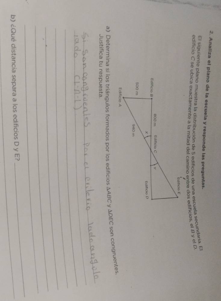 Analiza el plano de la escuela y responde las preguntas. 
El siguiente plano muestra la distribución de 5 edificios de una escuela secundaria. El 
edificio C se ubica exactamente a la mitad del camino entre dos edificios, el B y el D. 
a) Determina si los triángulos formados por los edificios △ ABC y △ DEC son congruentes. 
Justifica tu respuesta. 
_ 
_ 
_ 
_ 
_ 
_ 
_ 
b) ¿Qué distancia separa a los edificios D y E? 
_