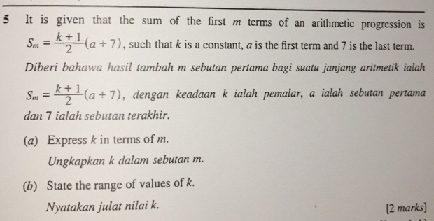 It is given that the sum of the first m terms of an arithmetic progression is
S_m= (k+1)/2 (a+7) , such that k is a constant, a is the first term and 7 is the last term. 
Diberi bahawa hasil tambah m sebutan pertama bagi suatu janjang aritmetik ialah
S_m= (k+1)/2 (a+7) , dengan keadaan k ialah pemalar, a ialah sebutan pertama 
dan 7 ialah sebutan terakhir. 
(a) Express k in terms of m. 
Ungkapkan k dalam sebutan m. 
(b) State the range of values of k. 
Nyatakan julat nilai k. [2 marks]