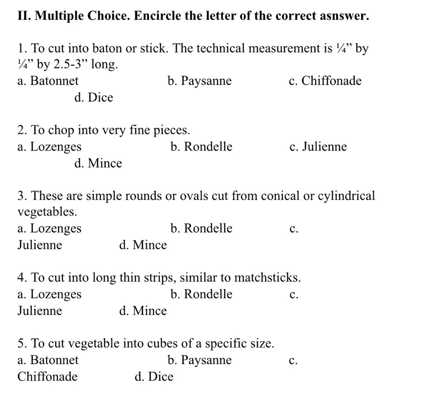 Encircle the letter of the correct asnswer.
1. To cut into baton or stick. The technical measurement is 1/ `` by
1/4'' by 2.5-3 ” long.
a. Batonnet b. Paysanne c. Chiffonade
d. Dice
2. To chop into very fine pieces.
a. Lozenges b. Rondelle c. Julienne
d. Mince
3. These are simple rounds or ovals cut from conical or cylindrical
vegetables.
a. Lozenges b. Rondelle c.
Julienne d. Mince
4. To cut into long thin strips, similar to matchsticks.
a. Lozenges b. Rondelle c.
Julienne d. Mince
5. To cut vegetable into cubes of a specific size.
a. Batonnet b. Paysanne c.
Chiffonade d. Dice