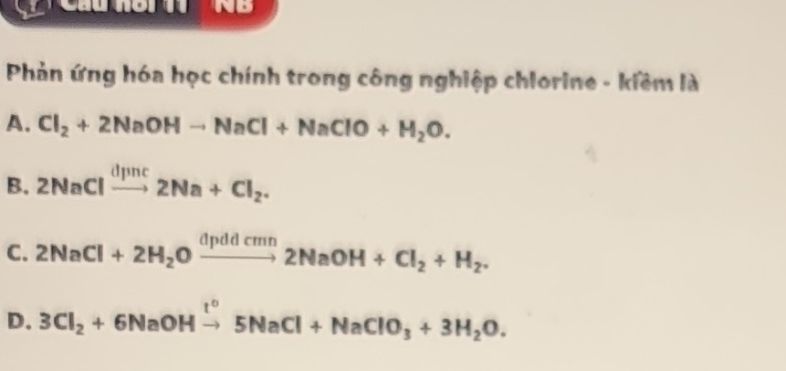 Phản ứng hóa học chính trong công nghiệp chlorine - kiềm là
A. Cl_2+2NaOHto NaCl+NaClO+H_2O.
B. 2NaClxrightarrow dpnc2Na+Cl_2.
C. 2NaCl+2H_2Oxrightarrow dpddcmn2NaOH+Cl_2+H_2.
D. 3Cl_2+6NaOHxrightarrow t°5NaCl+NaClO_3+3H_2O.