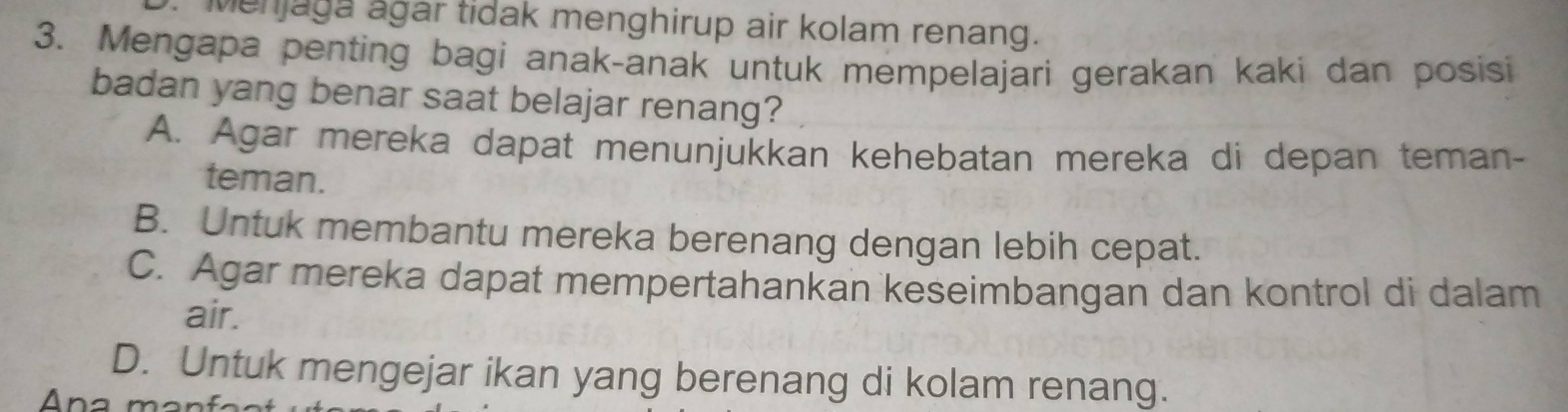 Menjaga agar tidak menghirup air kolam renang.
3. Mengapa penting bagi anak-anak untuk mempelajari gerakan kaki dan posisi
badan yang benar saat belajar renang?
A. Agar mereka dapat menunjukkan kehebatan mereka di depan teman-
teman.
B. Untuk membantu mereka berenang dengan lebih cepat.
C. Agar mereka dapat mempertahankan keseimbangan dan kontrol di dalam
air.
D. Untuk mengejar ikan yang berenang di kolam renang.