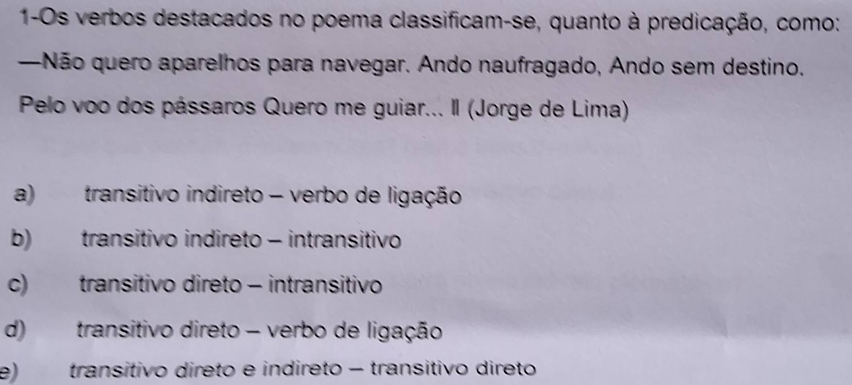 1-Os verbos destacados no poema classificam-se, quanto à predicação, como:
—Não quero aparelhos para navegar. Ando naufragado, Ando sem destino.
Pelo voo dos pássaros Quero me guiar... Il (Jorge de Lima)
a) transitivo indireto - verbo de ligação
b) transitivo indireto - intransitivo
c) transitivo direto - intransitivo
d) transitivo direto - verbo de ligação
e) transitivo direto e indireto − transitivo direto