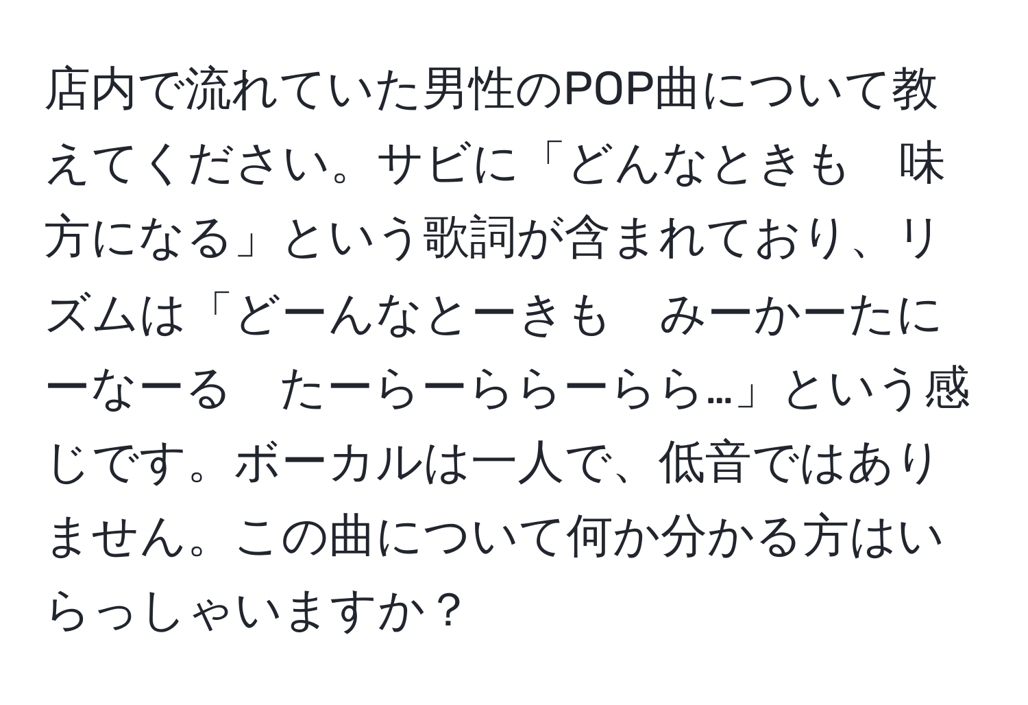 店内で流れていた男性のPOP曲について教えてください。サビに「どんなときも　味方になる」という歌詞が含まれており、リズムは「どーんなとーきも　みーかーたにーなーる　たーらーららーらら…」という感じです。ボーカルは一人で、低音ではありません。この曲について何か分かる方はいらっしゃいますか？