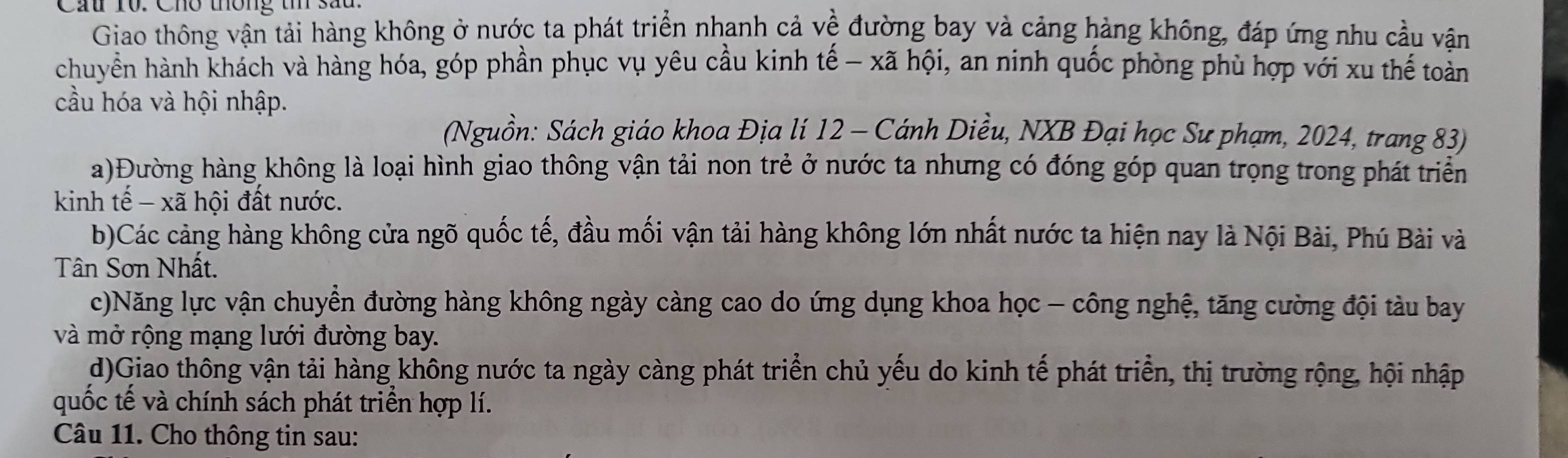 Cầu 10. Cho thông t sau. 
Giao thông vận tải hàng không ở nước ta phát triển nhanh cả về đường bay và cảng hàng không, đáp ứng nhu cầu vận 
chuyển hành khách và hàng hóa, góp phần phục vụ yêu cầu kinh tế - xã hội, an ninh quốc phòng phù hợp với xu thế toàn 
cầu hóa và hội nhập. 
(Nguồn: Sách giáo khoa Địa lí 12 - Cánh Diều, NXB Đại học Sư phạm, 2024, trang 83) 
a)Đường hàng không là loại hình giao thông vận tải non trẻ ở nước ta nhưng có đóng góp quan trọng trong phát triển 
kinh tế - xã hội đất nước. 
b)Các cảng hàng không cửa ngõ quốc tế, đầu mối vận tải hàng không lớn nhất nước ta hiện nay là Nội Bài, Phú Bài và 
Tân Sơn Nhất. 
c)Năng lực vận chuyển đường hàng không ngày càng cao do ứng dụng khoa học - công nghệ, tăng cường đội tàu bay 
và mở rộng mạng lưới đường bay. 
d)Giao thông vận tải hàng không nước ta ngày càng phát triển chủ yếu do kinh tế phát triển, thị trường rộng, hội nhập 
quốc tế và chính sách phát triển hợp lí. 
Câu 11. Cho thông tin sau: