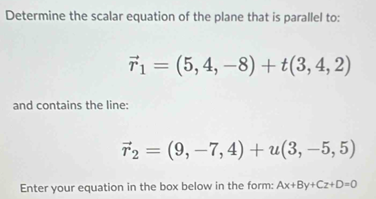 Determine the scalar equation of the plane that is parallel to:
vector r_1=(5,4,-8)+t(3,4,2)
and contains the line:
vector r_2=(9,-7,4)+u(3,-5,5)
Enter your equation in the box below in the form: Ax+By+Cz+D=0