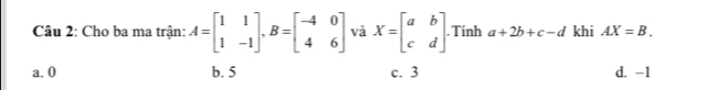 Cho ba ma trận: A=beginbmatrix 1&1 1&-1endbmatrix , B=beginbmatrix -4&0 4&6endbmatrix và X=beginbmatrix a&b c&dendbmatrix. Tính a+2b+c-d khi AX=B.
a. 0 b. 5 c. 3 d. -1