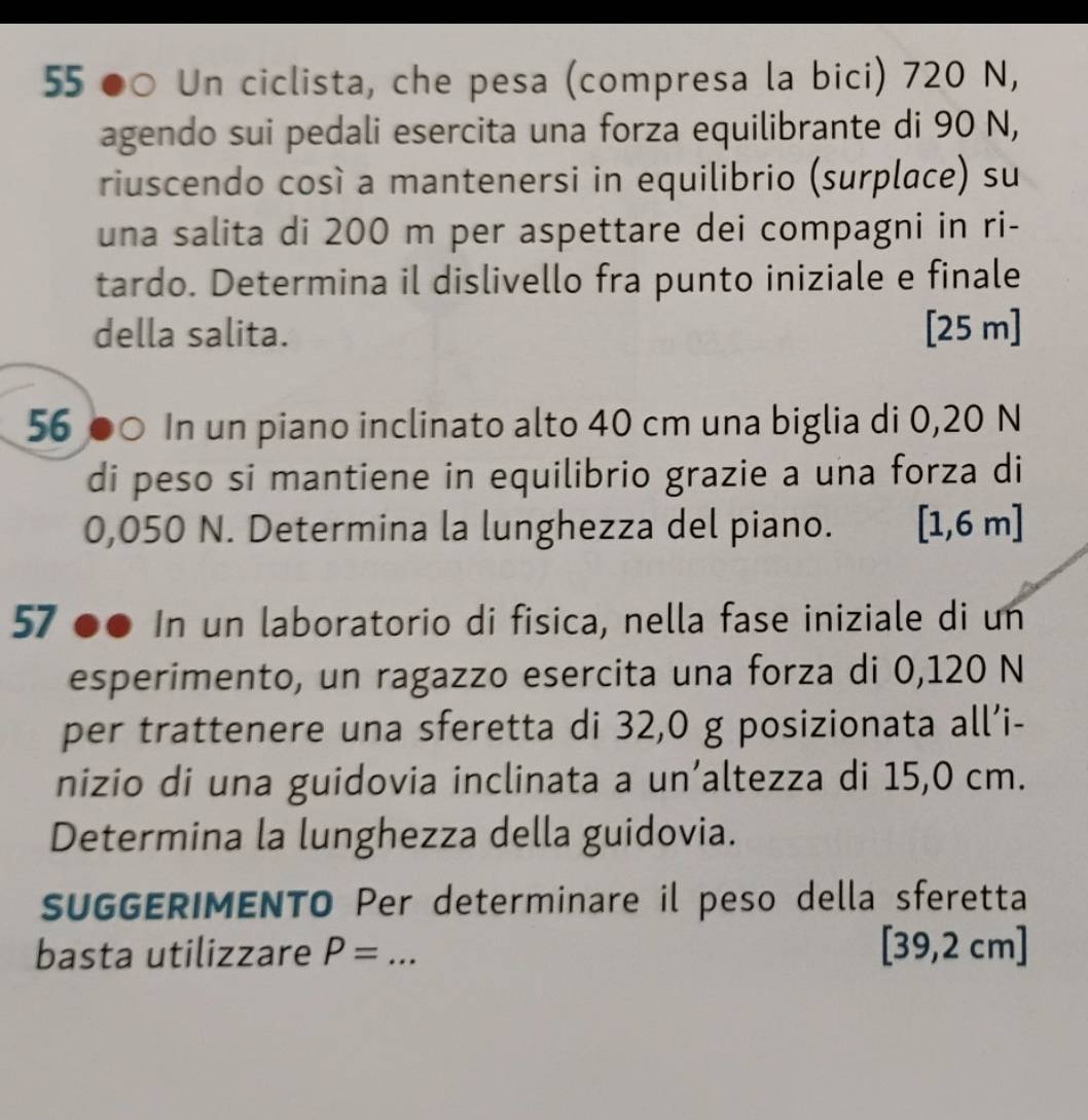 55 ●○ Un ciclista, che pesa (compresa la bici) 720 N, 
agendo sui pedali esercita una forza equilibrante di 90 N, 
riuscendo così a mantenersi in equilibrio (surplace) su 
una salita di 200 m per aspettare dei compagni in ri- 
tardo. Determina il dislivello fra punto iniziale e finale 
della salita. [ 25 m ] 
56 ●○ In un piano inclinato alto 40 cm una biglia di 0,20 N
di peso si mantiene in equilibrio grazie a una forza di
0,050 N. Determina la lunghezza del piano. [1,6 m ] 
57 ' ●● In un laboratorio di fisica, nella fase iniziale di un 
esperimento, un ragazzo esercita una forza di 0,120 N
per trattenere una sferetta di 32,0 g posizionata all’i- 
nizio di una guidovia inclinata a un’altezza di 15,0 cm. 
Determina la lunghezza della guidovia. 
SUGGERIMENTO Per determinare il peso della sferetta 
basta utilizzare P= _  [39,2 cm ]