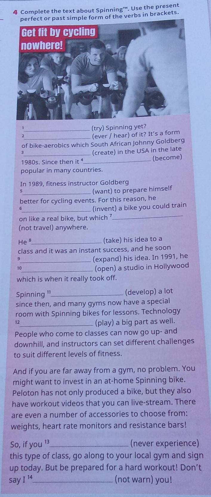 Complete the text about Spinning™. Use the present 
of the verbs in brackets. 
1 
_(try) Spinning yet? 
2 
_(ever / hear) of it? It’s a form 
of bike-aerobics which South African Johnny Goldberg 
_3 
(create) in the USA in the late 
1980s. Since then it ⁴_ (become) 
popular in many countries. 
In 1989, fitness instructor Goldberg 
_(want) to prepare himself 
better for cycling events. For this reason, he 
6 
_(invent) a bike you could train 
on like a real bike, but which 7 
_ 
(not travel) anywhere. 
He8_ (take) his idea to a 
class and it was an instant success, and he soon 
9 
_(expand) his idea. In 1991, he 
_(open) a studio in Hollywood 
which is when it really took off. 
Spinning 1¹_ (develop) a lot 
since then, and many gyms now have a special 
room with Spinning bikes for lessons. Technology 
12 
_(play) a big part as well. 
People who come to classes can now go up- and 
downhill, and instructors can set different challenges 
to suit different levels of fitness. 
And if you are far away from a gym, no problem. You 
might want to invest in an at-home Spinning bike. 
Peloton has not only produced a bike, but they also 
have workout videos that you can live-stream. There 
are even a number of accessories to choose from: 
weights, heart rate monitors and resistance bars! 
So, if you 13_ (never experience) 
this type of class, go along to your local gym and sign 
up today. But be prepared for a hard workout! Don’t 
say I^(14) _ (not warn) you!