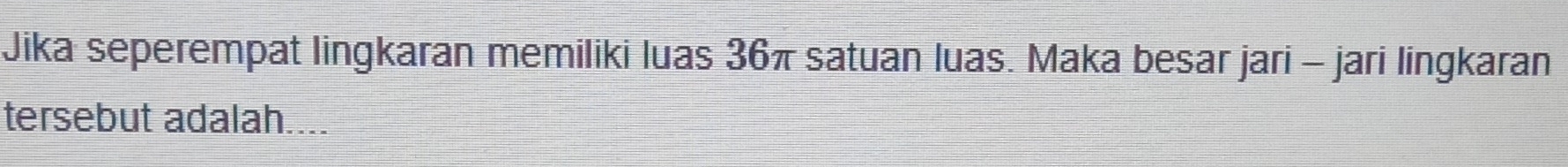 Jika seperempat lingkaran memiliki luas 36π satuan luas. Maka besar jari - jari lingkaran 
tersebut adalah....