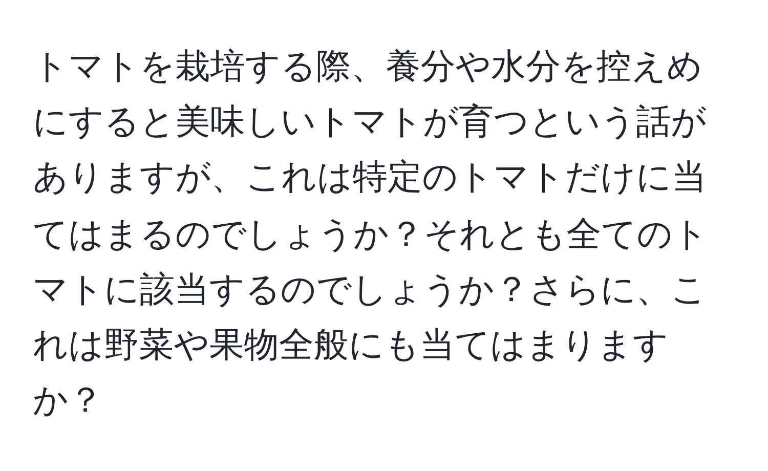 トマトを栽培する際、養分や水分を控えめにすると美味しいトマトが育つという話がありますが、これは特定のトマトだけに当てはまるのでしょうか？それとも全てのトマトに該当するのでしょうか？さらに、これは野菜や果物全般にも当てはまりますか？