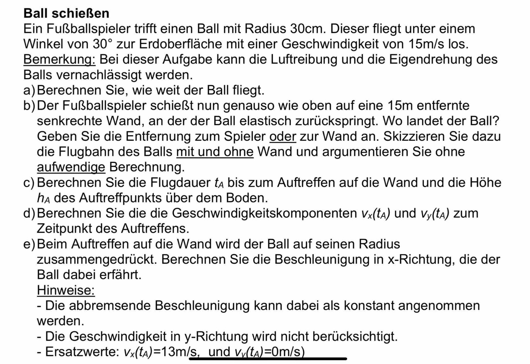 Ball schießen 
Ein Fußballspieler trifft einen Ball mit Radius 30cm. Dieser fliegt unter einem 
Winkel von 30° zur Erdoberfläche mit einer Geschwindigkeit von 15m/s los. 
Bemerkung: Bei dieser Aufgabe kann die Luftreibung und die Eigendrehung des 
Balls vernachlässigt werden. 
a)Berechnen Sie, wie weit der Ball fliegt. 
b)Der Fußballspieler schießt nun genauso wie oben auf eine 15m entfernte 
senkrechte Wand, an der der Ball elastisch zurückspringt. Wo landet der Ball? 
Geben Sie die Entfernung zum Spieler oder zur Wand an. Skizzieren Sie dazu 
die Flugbahn des Balls mit und ohne Wand und argumentieren Sie ohne 
aufwendige Berechnung. 
c) Berechnen Sie die Flugdauer lA bis zum Auftreffen auf die Wand und die Höhe 
IA des Auftreffpunkts über dem Boden. 
d)Berechnen Sie die die Geschwindigkeitskomponenten V_x(t_A) und V_y(t_A) zum 
Zeitpunkt des Auftreffens. 
e)Beim Auftreffen auf die Wand wird der Ball auf seinen Radius 
zusammengedrückt. Berechnen Sie die Beschleunigung in x -Richtung, die der 
Ball dabei erfährt. 
Hinweise: 
- Die abbremsende Beschleunigung kann dabei als konstant angenommen 
werden. 
- Die Geschwindigkeit in y -Richtung wird nicht berücksichtigt. 
- Ersatzwerte: v_x(t_A)=13m/s , und V_V(t_A)=0m/s)