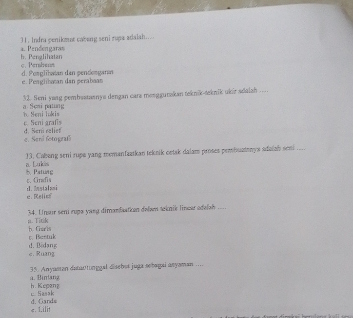 Indra penikmat cabang seni rupa adalah…..
a. Pendengaran
b. Penglihatan
c. Perabaan
d. Penglihatan dan pendengaran
e. Penglihatan dan perabaan
32. Seni yang pembuatannya dengan cara menggunakan teknik-teknik ukir adalah ....
a. Seni patung
b. Sení lukís
c. Seni grafis
d. Seni relief
c. Sení fotografí
33. Cabang seni rupa yang memanfaatkan teknik cetak dalam proses pembuatnnya adalah seni ...
a. Lukis
b. Patung
c. Grafis
d. Instalasi
e. Relief
34. Unsur seni rupa yang dimanfaatkan dalam teknik linear adalah ....
a. Titik
b. Garis
c. Bentuk
d. Bidang
e, Ruang
35. Anyaman datar/tunggal disebut juga sebagai anyaman ....
a. Bintang
b. Kepang
c. Sasak
d. Ganda
e. Lilit