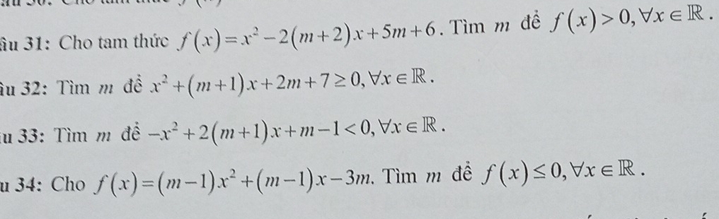 âu 31: Cho tam thức f(x)=x^2-2(m+2)x+5m+6. Tìm m đề f(x)>0, forall x∈ R. 
âu 32: Tìm m để x^2+(m+1)x+2m+7≥ 0, forall x∈ R. 
iu 33: Tìm m để -x^2+2(m+1)x+m-1<0</tex>, forall x∈ R. 
u 34: Cho f(x)=(m-1)x^2+(m-1)x-3m. Tìm m để f(x)≤ 0, forall x∈ R.