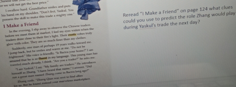 or we will not get the best price." 
I swallow hard. Grandfather smiles and puts 
his hand on my shoulder. “Don’t fret, Yaskul. You 
I Make a Friend Reread “I Make a Friend” on page 124 what clues 
possess the skill to make this trade a mighty one." 
In the evening, I slip away to observe the Chinese traders could you use to predict the role Zhang would play 
before we meet them at market. I feel my eyes widen when the during Yaskul's trade the next day? 
traders draw close to their fire's light. Their exotic robes truly 
glow with color. They are so much finer than my clothes. 
Suddenly, one man of perhaps 19 years walks toward me. 
I jump back, but he smiles and waves at me. "Do not be 
frightened." His voice is friendly. "Is Bactra your home?" I am 
amazed that he is so fluent in my language. This young man has 
traveled much already, I think. “Are you a trader?” he asks me. 
“I am Yaskul,” I say. "My family are traders.” He introduces 
himself as Zhang. "I have heard that name," I answer. "Did 
not a great man named Zhang come to Bactra long ago?" 
Zhang nods. "Zhang Qian was sent to find allies 
for us. But he found instead your marvelous marketplace