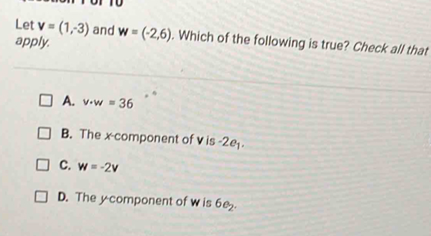 T0
Let v=(1,-3) and w=(-2,6). Which of the following is true? Check all that
apply.
A. v· w=36
B. The x -component of v is -2e.
C. w=-2v
D. The y component of w is 6e_2.