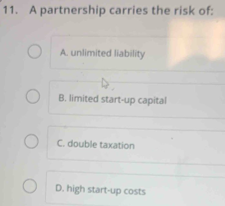 A partnership carries the risk of:
A. unlimited liability
B. limited start-up capital
C. double taxation
D. high start-up costs