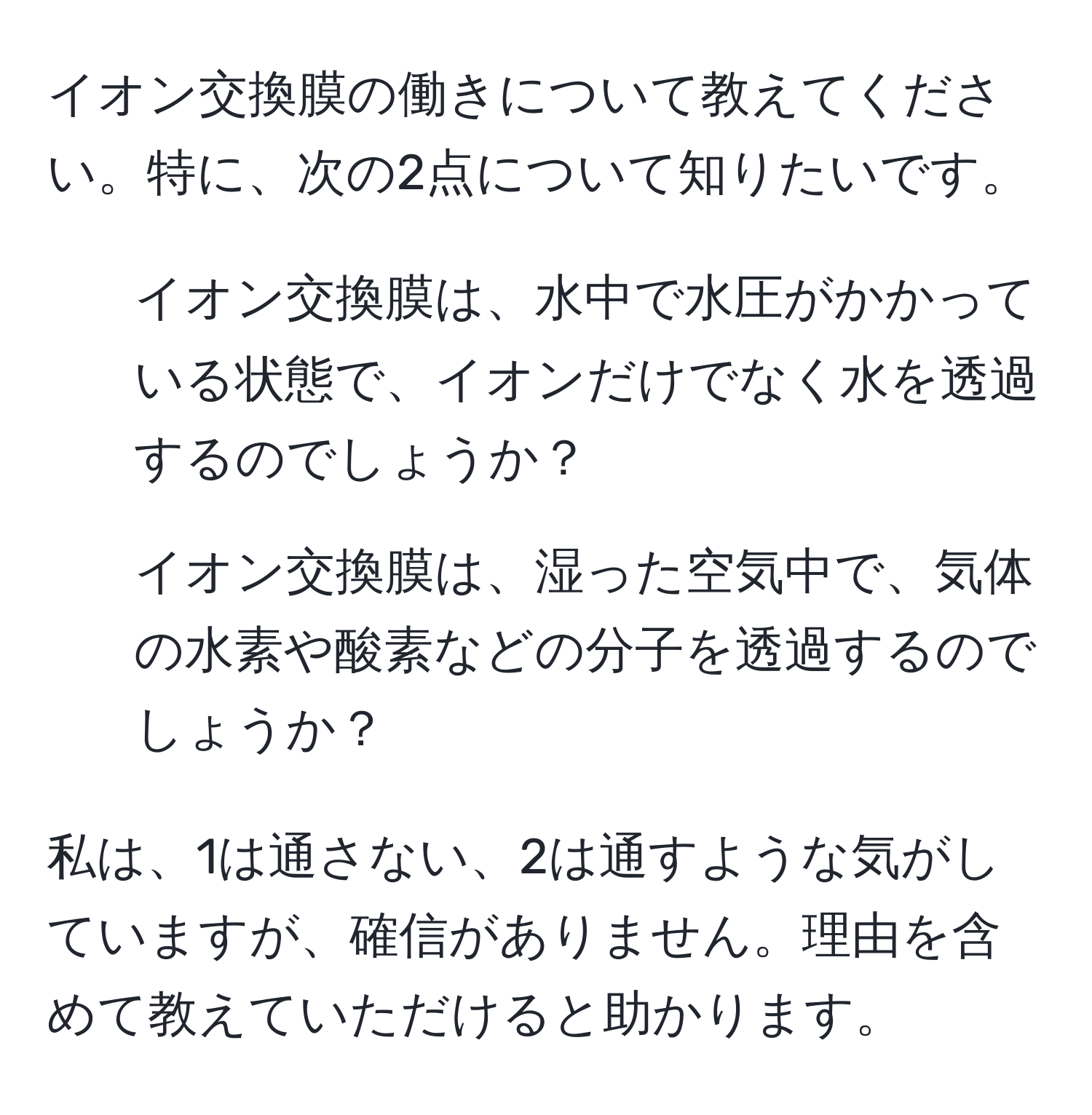 イオン交換膜の働きについて教えてください。特に、次の2点について知りたいです。  
1. イオン交換膜は、水中で水圧がかかっている状態で、イオンだけでなく水を透過するのでしょうか？  
2. イオン交換膜は、湿った空気中で、気体の水素や酸素などの分子を透過するのでしょうか？  

私は、1は通さない、2は通すような気がしていますが、確信がありません。理由を含めて教えていただけると助かります。