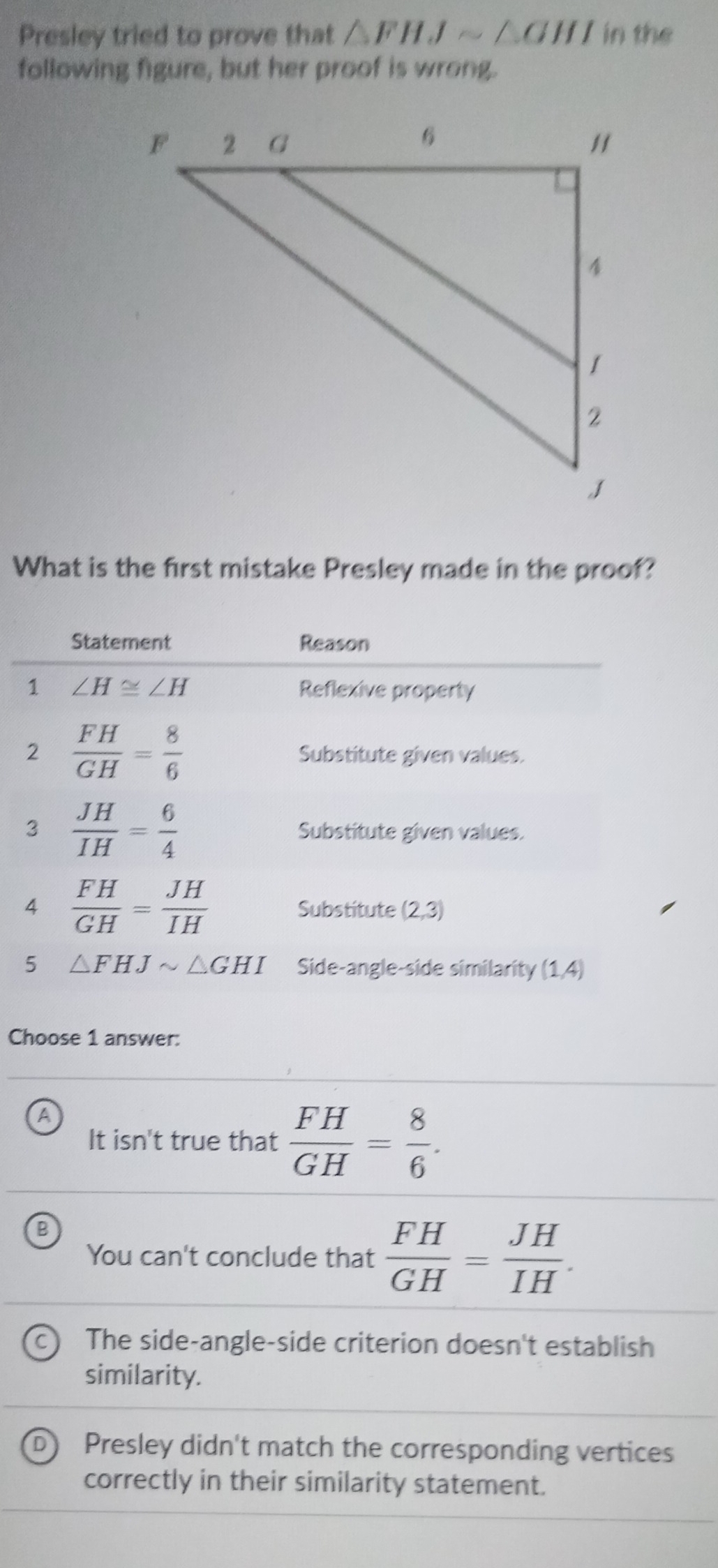 Presley tried to prove that △ FHJsim △ GHI in the
following figure, but her proof is wrong.
What is the first mistake Presley made in the proof?
Choose 1 answer:
A
It isn't true that  FH/GH = 8/6 .
B
You can't conclude that  FH/GH = JH/IH .
The side-angle-side criterion doesn't establish
similarity.
Presley didn't match the corresponding vertices
correctly in their similarity statement.