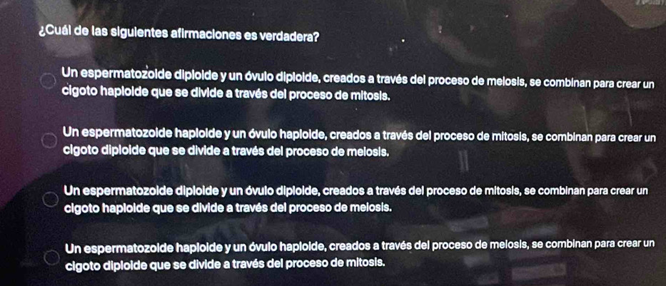 ¿Cuál de las siguientes afirmaciones es verdadera?
Un espermatozoide dipioide y un óvulo dipioide, creados a través del proceso de melosis, se combinan para crear un
cigoto hapioide que se divide a través del proceso de mitosis.
Un espermatozoide haploide y un óvulo haploide, creados a través del proceso de mitosis, se combinan para crear un
cigoto diploide que se divide a través del proceso de melosis.
Un espermatozoide diploide y un óvulo diploide, creados a través del proceso de mitosis, se combinan para crear un
cigoto haploide que se divide a través del proceso de melosis.
Un espermatozoide haploide y un óvulo haploide, creados a través del proceso de melosis, se combinan para crear un
cigoto diploide que se divide a través del proceso de mitosis.