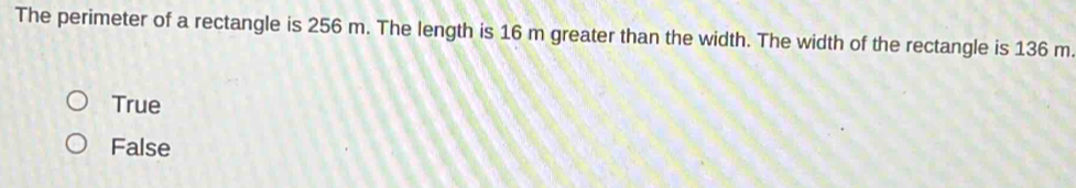 The perimeter of a rectangle is 256 m. The length is 16 m greater than the width. The width of the rectangle is 136 m.
True
False