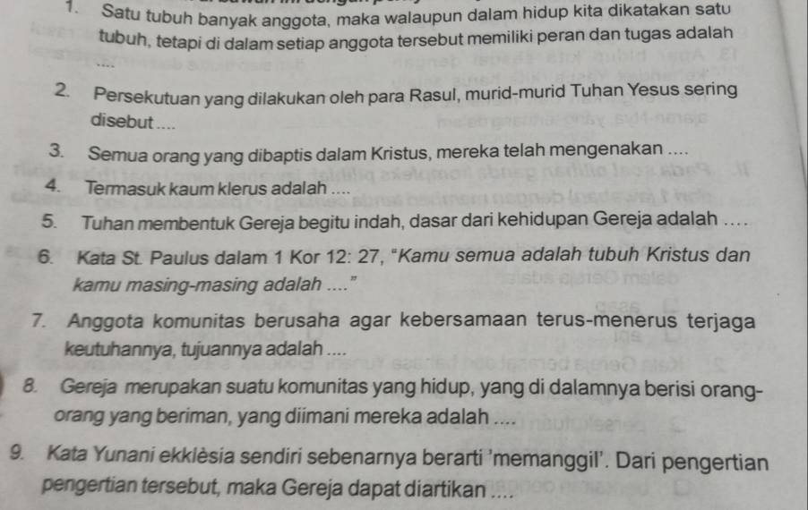 Satu tubuh banyak anggota, maka walaupun dalam hidup kita dikatakan satu 
tubuh, tetapi di dalam setiap anggota tersebut memiliki peran dan tugas adalah 
2. Persekutuan yang dilakukan oleh para Rasul, murid-murid Tuhan Yesus sering 
disebut .... 
3. Semua orang yang dibaptis dalam Kristus, mereka telah mengenakan .... 
4. Termasuk kaum klerus adalah .... 
5. Tuhan membentuk Gereja begitu indah, dasar dari kehidupan Gereja adalah … . 
6. Kata St. Paulus dalam 1 Kor 12:27 , "Kamu semua adalah tubuh Kristus dan 
kamu masing-masing adalah ....” 
7. Anggota komunitas berusaha agar kebersamaan terus-menerus terjaga 
keutuhannya, tujuannya adalah .... 
8. Gereja merupakan suatu komunitas yang hidup, yang di dalamnya berisi orang- 
orang yang beriman, yang diimani mereka adalah .... 
9. Kata Yunani ekkièsia sendiri sebenarnya berarti 'memanggil'. Dari pengertian 
pengertian tersebut, maka Gereja dapat diartikan ....