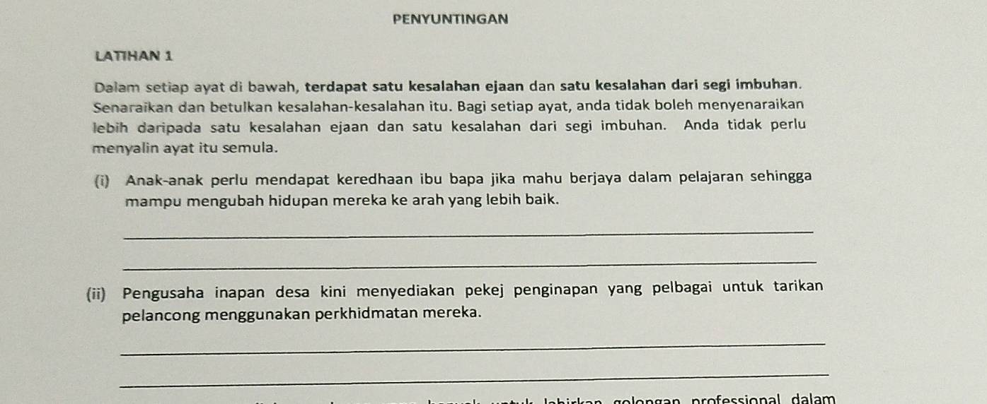 PENYUNTINGAN 
LATHAN 1 
Dalam setiap ayat di bawah, terdapat satu kesalahan ejaan dan satu kesalahan dari segi imbuhan. 
Senaraikan dan betulkan kesalahan-kesalahan itu. Bagi setiap ayat, anda tidak boleh menyenaraikan 
lebih daripada satu kesalahan ejaan dan satu kesalahan dari segi imbuhan. Anda tidak perlu 
menyalin ayat itu semula. 
(i) Anak-anak perlu mendapat keredhaan ibu bapa jika mahu berjaya dalam pelajaran sehingga 
mampu mengubah hidupan mereka ke arah yang lebih baik. 
_ 
_ 
(ii) Pengusaha inapan desa kini menyediakan pekej penginapan yang pelbagai untuk tarikan 
pelancong menggunakan perkhidmatan mereka. 
_ 
_