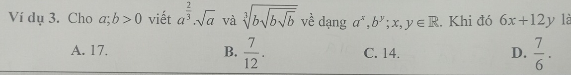 Ví dụ 3. Cho a;b>0 viết a^(frac 2)3· sqrt(a) và sqrt[3](bsqrt bsqrt b) về dạng a^x, b^y;x,y∈ R. Khi đó 6x+12y là
A. 17. B.  7/12 . C. 14. D.  7/6 .