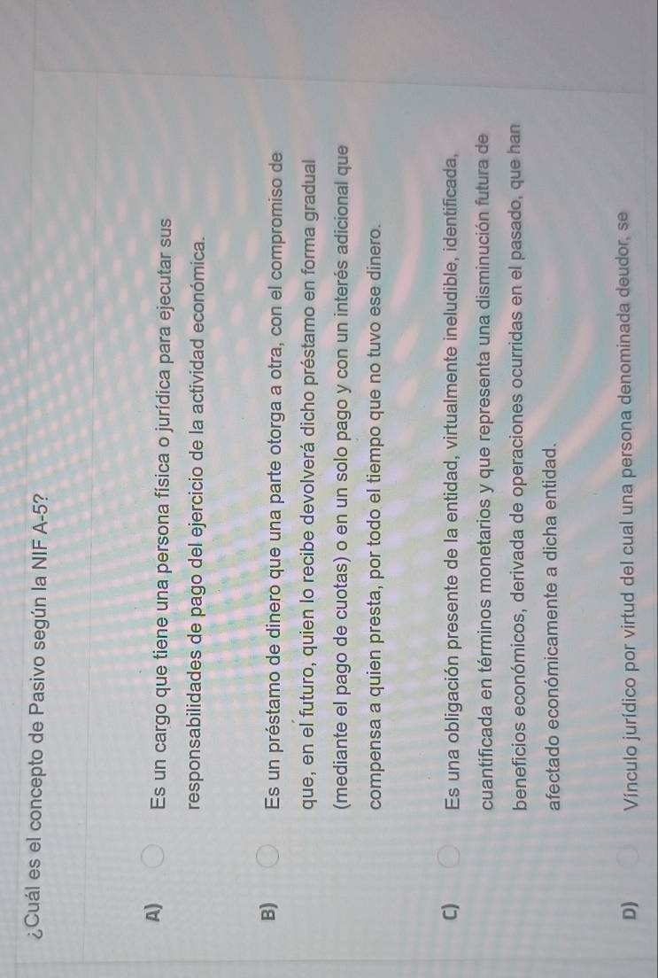 ¿Cuál es el concepto de Pasivo según la NIF A -5?
A) Es un cargo que tiene una persona física o jurídica para ejecutar sus
responsabilidades de pago del ejercicio de la actividad económica.
B) Es un préstamo de dinero que una parte otorga a otra, con el compromiso de
que, en el futuro, quien lo recibe devolverá dicho préstamo en forma gradual
(mediante el pago de cuotas) o en un solo pago y con un interés adicional que
compensa a quien presta, por todo el tiempo que no tuvo ese dinero.
C) Es una obligación presente de la entidad, virtualmente ineludible, identificada,
cuantificada en términos monetarios y que representa una disminución futura de
beneficios económicos, derivada de operaciones ocurridas en el pasado, que han
afectado económicamente a dicha entidad.
D) Vínculo jurídico por virtud del cual una persona denominada deudor, se
