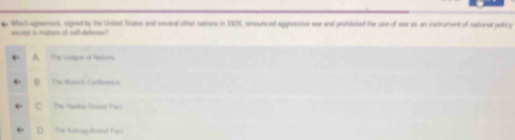 Which ageement, signed by the Uited Susm and sovenl othe nations in 1928, sensurced aggressiv war and prohibited the ase of war as an instrument of national policy
kevept in matters of well uetonee ?
A The Lssigue of Nistions
Te blusich Cantenancs
Tas Hanley-fron Pac
Ton Kallegp-Enand Pact