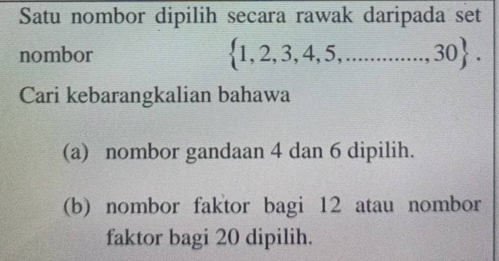 Satu nombor dipilih secara rawak daripada set 
nombor  1,2,3,4,5,............,30. 
Cari kebarangkalian bahawa 
(a) nombor gandaan 4 dan 6 dipilih. 
(b) nombor faktor bagi 12 atau nombor 
faktor bagi 20 dipilih.