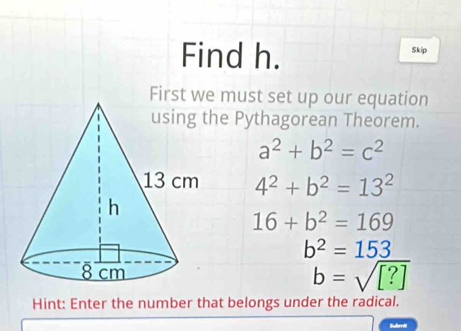 Find h. Skip
First we must set up our equation
e Pythagorean Theorem.
a^2+b^2=c^2
4^2+b^2=13^2
16+b^2=169
b^2=153
b=sqrt([?])
Hint: Enter the number that belongs under the radical.
Subrnit