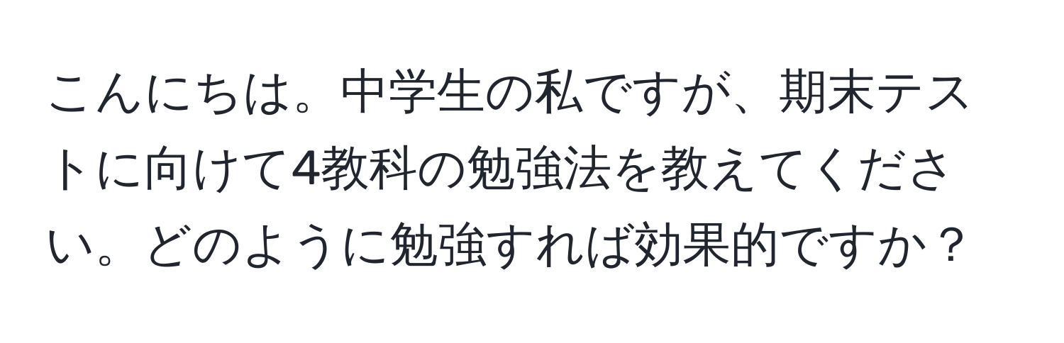 こんにちは。中学生の私ですが、期末テストに向けて4教科の勉強法を教えてください。どのように勉強すれば効果的ですか？