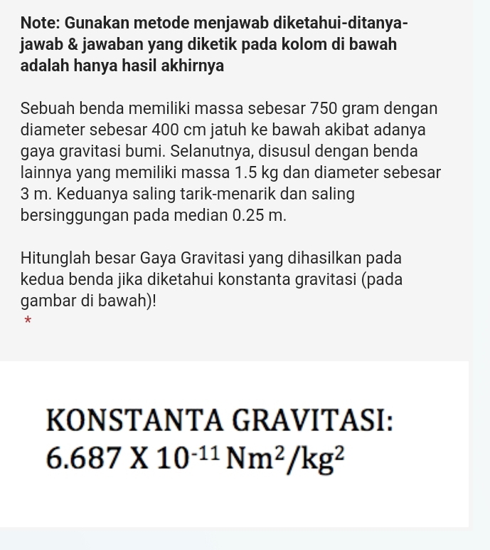 Note: Gunakan metode menjawab diketahui-ditanya- 
jawab & jawaban yang diketik pada kolom di bawah 
adalah hanya hasil akhirnya 
Sebuah benda memiliki massa sebesar 750 gram dengan 
diameter sebesar 400 cm jatuh ke bawah akibat adanya 
gaya gravitasi bumi. Selanutnya, disusul dengan benda 
lainnya yang memiliki massa 1.5 kg dan diameter sebesar
3 m. Keduanya saling tarik-menarik dan saling 
bersinggungan pada median 0.25 m. 
Hitunglah besar Gaya Gravitasi yang dihasilkan pada 
kedua benda jika diketahui konstanta gravitasi (pada 
gambar di bawah)! 
* 
KONSTANTA GRAVITASI:
6.687* 10^(-11)Nm^2/kg^2